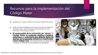 Recursos para la implementación del
Código Mater
 Equipo de “voceo”, alerta sonora y/o alerta luminosa.
 Cada unidad establecerá el protocolo de llamado de
acuerdo a las características estructurales y a los
recursos con los que cuente
 El responsable de la activación de “alerta” o
Código Mater es cualquier médica o médico,
enfermera o enfermero que detecte datos de
alarma en la paciente obstétrica clasificados
como código rojo, no importando el área de la
unidad en donde se encuentre la paciente.
Triage Obstétrico, Código Mater y Equipo de Respuesta Inmediata Obstétrica Lineamiento Técnico, 2016, cnegsr.salud.gob.mx
 