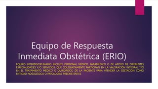 Equipo de Respuesta
Inmediata Obstétrica (ERIO)
EQUIPO INTERDISCIPLINARIO INCLUYE PERSONAL MÉDICO, PARAMÉDICO O DE APOYO DE DIFERENTES
ESPECIALIDADES Y/O SERVICIOS, QUE COLEGIADAMENTE PARTICIPAN EN LA VALORACIÓN INTEGRAL Y/O
EN EL TRATAMIENTO MÉDICO O QUIRÚRGICO DE LA PACIENTE PARA ATENDER LA GESTACIÓN COMO
ENTIDAD NOSOLÓGICA O PATOLOGIAS PREEXISTENTES
 