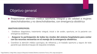 Objetivo general
 Proporcionar atención médica oportuna, integral y de calidad a mujeres
derechohabientes y no derechohabientes, con emergencia obstétrica
OBJETIVOS ESPECIFICOS:
1. Establecer diagnóstico, tratamiento integral, inicial o de sostén, oportuno, en la paciente con
emergencia obstétrica.
2. Asegurar la participación de todos los niveles del sistema hospitalario para contar
con los recursos necesarios en el manejo de la emergencia obstétrica.
3. Coordinar la atención médico quirúrgica, de referencia, y el traslado oportuno y seguro de toda
paciente que atienda el equipo de respuesta inmediata.
Triage Obstétrico, Código Mater y Equipo de Respuesta Inmediata Obstétrica Lineamiento Técnico, 2016, cnegsr.salud.gob.mx
 