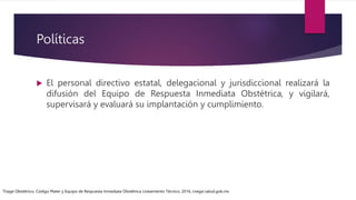 Políticas
 El personal directivo estatal, delegacional y jurisdiccional realizará la
difusión del Equipo de Respuesta Inmediata Obstétrica, y vigilará,
supervisará y evaluará su implantación y cumplimiento.
Triage Obstétrico, Código Mater y Equipo de Respuesta Inmediata Obstétrica Lineamiento Técnico, 2016, cnegsr.salud.gob.mx
 