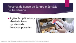 Personal de Banco de Sangre o Servicio
de Transfusión
 Agiliza la tipificación y
abastecimiento
oportuno de
hemocomponentes.
Triage Obstétrico, Código Mater y Equipo de Respuesta Inmediata Obstétrica Lineamiento Técnico, 2016, cnegsr.salud.gob.mx
 