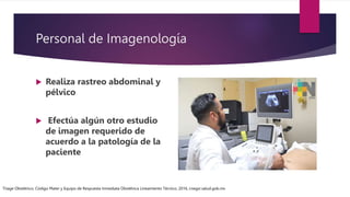 Personal de Imagenología
 Realiza rastreo abdominal y
pélvico
 Efectúa algún otro estudio
de imagen requerido de
acuerdo a la patología de la
paciente
Triage Obstétrico, Código Mater y Equipo de Respuesta Inmediata Obstétrica Lineamiento Técnico, 2016, cnegsr.salud.gob.mx
 