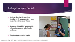Trabajadora/or Social
 Realiza vinculación con los
familiares de las pacientes y con
otros hospitales o servicios.
 Informa al familiar responsable
sobre el estado de salud de la
paciente.
 Consentimiento informado.
Triage Obstétrico, Código Mater y Equipo de Respuesta Inmediata Obstétrica Lineamiento Técnico, 2016, cnegsr.salud.gob.mx
 