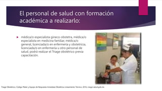 El personal de salud con formación
académica a realizarlo:
 médica/o especialista gineco-obstetra, médica/o
especialista en medicina familiar, médica/o
general, licenciada/o en enfermería y obstetricia,
licenciada/o en enfermería u otro personal de
salud, podrá realizar el Triage obstétrico previa
capacitación.
Triage Obstétrico, Código Mater y Equipo de Respuesta Inmediata Obstétrica Lineamiento Técnico, 2016, cnegsr.salud.gob.mx
 