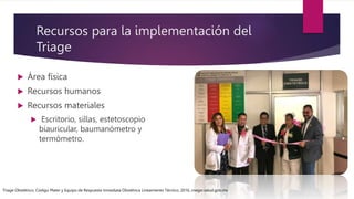 Recursos para la implementación del
Triage
 Área física
 Recursos humanos
 Recursos materiales
 Escritorio, sillas, estetoscopio
biauricular, baumanómetro y
termómetro.
Triage Obstétrico, Código Mater y Equipo de Respuesta Inmediata Obstétrica Lineamiento Técnico, 2016, cnegsr.salud.gob.mx
 