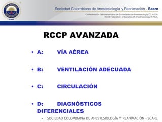 RCCP AVANZADA A:  VÍA AÉREA B:  VENTILACIÓN ADECUADA C:  CIRCULACIÓN D:  DIAGNÓSTICOS    DIFERENCIALES SOCIEDAD COLOMBIANA DE ANESTESIOLOGÍA Y REANIMACIÓN - SCARE 