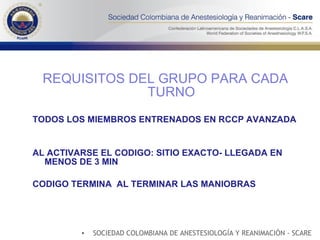 REQUISITOS DEL GRUPO PARA CADA TURNO TODOS LOS MIEMBROS ENTRENADOS EN RCCP AVANZADA AL ACTIVARSE EL CODIGO: SITIO EXACTO- LLEGADA EN MENOS DE 3 MIN CODIGO TERMINA  AL TERMINAR LAS MANIOBRAS SOCIEDAD COLOMBIANA DE ANESTESIOLOGÍA Y REANIMACIÓN - SCARE 