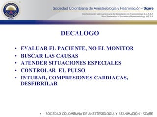 DECALOGO EVALUAR EL PACIENTE, NO EL MONITOR BUSCAR LAS CAUSAS ATENDER SITUACIONES ESPECIALES CONTROLAR  EL PULSO INTUBAR, COMPRESIONES CARDIACAS, DESFIBRILAR SOCIEDAD COLOMBIANA DE ANESTESIOLOGÍA Y REANIMACIÓN - SCARE 