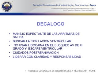DECALOGO MANEJO EXPECTANTE DE LAS ARRITMIAS DE SALIDA BUSCAR LA FIBRILACION VENTRICULAR NO USAR LIDOCAINA EN EL BLOQUEO AV DE III GRADO Y  ESCAPE VENTRICULAR  CUIDADOS POSTREANIMACION LIDERAR CON CLARIDAD Y RESPONSABILIDAD SOCIEDAD COLOMBIANA DE ANESTESIOLOGÍA Y REANIMACIÓN - SCARE 
