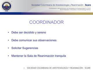 COORDINADOR Debe ser decidido y sereno Debe comunicar sus observaciones Solicitar Sugerencias Mantener la Sala de Reanimación tranquila SOCIEDAD COLOMBIANA DE ANESTESIOLOGÍA Y REANIMACIÓN - SCARE 