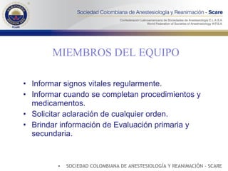 MIEMBROS DEL EQUIPO Informar signos vitales regularmente. Informar cuando se completan procedimientos y medicamentos. Solicitar aclaración de cualquier orden. Brindar información de Evaluación primaria y secundaria. SOCIEDAD COLOMBIANA DE ANESTESIOLOGÍA Y REANIMACIÓN - SCARE 