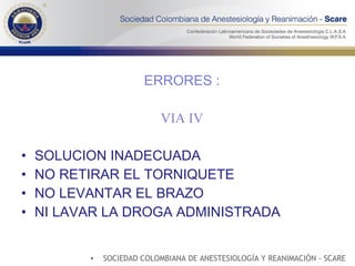 ERRORES : VIA IV SOLUCION INADECUADA NO RETIRAR EL TORNIQUETE NO LEVANTAR EL BRAZO NI LAVAR LA DROGA ADMINISTRADA SOCIEDAD COLOMBIANA DE ANESTESIOLOGÍA Y REANIMACIÓN - SCARE 