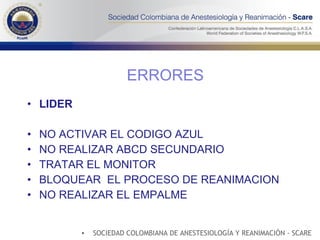 LIDER NO ACTIVAR EL CODIGO AZUL NO REALIZAR ABCD SECUNDARIO TRATAR EL MONITOR BLOQUEAR  EL PROCESO DE REANIMACION NO REALIZAR EL EMPALME ERRORES SOCIEDAD COLOMBIANA DE ANESTESIOLOGÍA Y REANIMACIÓN - SCARE 