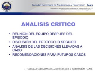 ANALISIS CRITICO REUNIÓN DEL EQUIPO DESPUÉS DEL EPISODIO DISCUSIÓN DEL PROTOCOLO SEGUIDO ANÁLISIS DE LAS DECISIONES LLEVADAS A CABO RECOMENDACIONES PARA FUTUROS CASOS SOCIEDAD COLOMBIANA DE ANESTESIOLOGÍA Y REANIMACIÓN - SCARE 