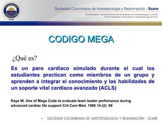 CODIGO MEGA ¿Qué es? Kaye W. Use of Mega Code to evaluate team leader perfomance during advanced cardiac life support Crit Care Med. 1986 14:(2): 99 Es un paro cardíaco simulado durante el cual los estudiantes practican como miembros de un grupo y aprenden a integrar el conocimiento y las habilidades de un soporte vital cardíaco avanzado (ACLS) SOCIEDAD COLOMBIANA DE ANESTESIOLOGÍA Y REANIMACIÓN - SCARE 