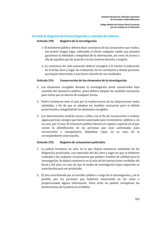 Comisión Nacional de Tribunales Superiores  
                                                                         de los Estados Unidos Mexicanos 
                                                                                                          
                                                              Código Modelo del Proceso Penal Acusatorio  
                                                                        para los Estados de la Federación 
 


Sección 8: Registro de la Investigación y custodia de objetos 
    Artículo 290.        Registro de la investigación 

        1. El ministerio público deberá dejar constancia de las actuaciones que realice, 
           tan  pronto  tengan  lugar,  utilizando  al  efecto  cualquier  medio  que  permita 
           garantizar la fidelidad e integridad de la información, así como el acceso a 
           ella de aquellos que de acuerdo a la ley tuvieren derecho a exigirlo. 

        2. La constancia de cada actuación deberá consignar a lo menos  la indicación 
           de la fecha, hora y lugar de realización, de los servidores y demás personas 
           que hayan intervenido y una breve relación de sus resultados. 

    Artículo 291.        Conservación de los elementos de la investigación 

    1. Los  elementos  recogidos  durante  la  investigación  serán  conservados  bajo 
       custodia del ministerio público, quien deberá adoptar las medidas necesarias 
       para evitar que se alteren de cualquier forma.  

    2. Podrá reclamarse  ante  el  juez  por  la inobservancia de las  disposiciones  antes 
       señaladas,  a  fin  de  que  se  adopten  las  medidas  necesarias  para  la  debida 
       preservación e integridad de los elementos recogidos.  

    3. Los intervinientes tendrán acceso a ellos, con el fin de reconocerlos o realizar 
       alguna pericial, siempre que fueren autorizados por el ministerio  público o, en 
       su caso, por el juez. El ministerio público llevará un registro especial en el que 
       conste  la  identificación  de  las  personas  que  sean  autorizadas  para 
       reconocerlos  o  manipularlos,  dejándose  copia,  en  su  caso,  de  la 
       correspondiente autorización. 

    Artículo 292.        Registro de actuaciones policiales 

    1. La  policía  levantará  un  acta,  en  la  que  dejará  constancia  inmediata  de  las 
       diligencias practicadas, con expresión del día, hora y lugar en que se hubieren 
       realizado y de cualquier circunstancia que pudiere resultar de utilidad para la 
       investigación. Se dejará constancia en el acta de las instrucciones recibidas del 
       fiscal  y  del  juez,  en  caso  de  que  el  medio  de  investigación  haya  requerido  su 
       autorización para ser practicado.  

    2. El acta será firmada por el servidor público a cargo de la investigación y, en lo 
       posible,  por  las  personas  que  hubieren  intervenido  en  los  actos  o 
       proporcionado  alguna  información.  Estas  actas  no  podrán  reemplazar  las 
       declaraciones de la policía en el debate.  

         
                                                                                                    103 

 
 