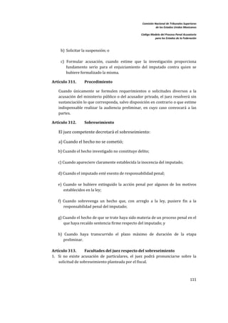 Comisión Nacional de Tribunales Superiores  
                                                                      de los Estados Unidos Mexicanos 
                                                                                                       
                                                           Código Modelo del Proceso Penal Acusatorio  
                                                                     para los Estados de la Federación 
 


         b) Solicitar la suspensión; o 
          
         c)  Formular  acusación,  cuando  estime  que  la  investigación  proporciona 
             fundamento  serio  para  el  enjuiciamiento  del  imputado  contra  quien  se 
             hubiere formalizado la misma.  

    Artículo 311.       Procedimiento 

        Cuando  únicamente  se  formulen  requerimientos  o  solicitudes  diversos  a  la 
        acusación del ministerio público  o del acusador privado, el juez resolverá sin 
        sustanciación lo que corresponda, salvo disposición en contrario o que estime 
        indispensable  realizar  la  audiencia  preliminar,  en  cuyo  caso  convocará  a  las 
        partes. 

    Artículo 312.       Sobreseimiento 

        El juez competente decretará el sobreseimiento:  

        a) Cuando el hecho no se cometió; 

       b) Cuando el hecho investigado no constituye delito; 
        
       c) Cuando apareciere claramente establecida la inocencia del imputado; 
        
       d) Cuando el imputado esté exento de responsabilidad penal; 
        
       e)  Cuando  se  hubiere  extinguido  la  acción  penal  por  algunos  de  los  motivos 
           establecidos en la ley; 
        
       f)  Cuando  sobrevenga  un  hecho  que,  con  arreglo  a  la  ley,  pusiere  fin  a  la 
           responsabilidad penal del imputado; 
        
       g) Cuando el hecho de que se trate haya sido materia de un proceso penal en el 
           que haya recaído sentencia firme respecto del imputado; y 
        
       h)  Cuando  haya  transcurrido  el  plazo  máximo  de  duración  de  la  etapa 
           preliminar.  
 
    Artículo 313.        Facultades del juez respecto del sobreseimiento 
    1. Si  no  existe  acusación  de  particulares,  el  juez  podrá  pronunciarse  sobre  la 
        solicitud de sobreseimiento planteada por el fiscal.  
        

                                                                                                 111 

 
 
