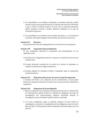 Comisión Nacional de Tribunales Superiores  
                                                                          de los Estados Unidos Mexicanos 
                                                                                                           
                                                               Código Modelo del Proceso Penal Acusatorio  
                                                                         para los Estados de la Federación 
 


         
        4.  Si  el  querellante  no  se  hubiera  constituido  en  acusador  particular,  podrá 
            solicitar al juez que le permita hacerlo y lo faculte para ejercer los derechos 
            a  que  se  refiere  el  párrafo  anterior.  En  este  caso,  la  acusación  particular 
            deberá  ajustarse  al  hecho  o  hechos  delictivos  señalados  en  el  auto  de 
            vinculación al proceso.  
         
        5. Si el querellante no se admite como acusador particular o, si no formula la 
            acusación, sólo podrá impugnar las decisiones que ponen fin al proceso. 
              
    Artículo 317.         Recursos  
        El sobreseimiento sólo será impugnable por la vía del recurso de apelación.  
 
    Artículo 318.       Suspensión del procedimiento 
        El  juez  competente  decretará  la  suspensión  del  procedimiento  en  los 
        siguientes casos:  
         
        a)  Cuando  para  el  juzgamiento  penal  se  requiera  la  resolución  previa  de  una 
            cuestión civil; 
         
        b)  Cuando  declarado  sustraído  de  la  acción  de  la  justicia  el  imputado,  se 
            requiera su presencia en alguna audiencia; y  
         
        c)  Cuando,  después  de  cometido  el  delito,  el  imputado  caiga  en  enajenación 
            mental transitoria.  
 
    Artículo 319.       Reapertura del proceso al cesar la causal de suspensión 
        A  solicitud  del  fiscal  o  de  cualquiera  de  los  intervinientes,  el  juez  podrá 
        decretar la reapertura del proceso cuando cese la causa que haya motivado la 
        suspensión. 
 
    Artículo 320.         Reapertura de la investigación 
        1. Hasta la realización de la audiencia de preparación del juicio y durante ella, 
            los  intervinientes  podrán  reiterar  la  solicitud  de  diligencias  precisas  de 
            investigación  que  oportunamente  hubieren  formulado  durante  la 
            investigación y que el ministerio público hubiere rechazado.  
         
        2.  Si  el  juez  competente  acoge  la  solicitud,  ordenará  al  fiscal  reabrir  la 
            investigación y proceder al cumplimiento de  las diligencias, para lo  cual le 
            fijará un plazo.  El fiscal podrá solicitar ampliación del mismo plazo, por una 
            sola vez.  
                                                                                                     113 

 
 