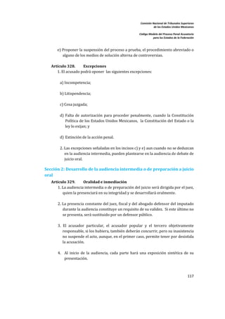 Comisión Nacional de Tribunales Superiores  
                                                                        de los Estados Unidos Mexicanos 
                                                                                                         
                                                             Código Modelo del Proceso Penal Acusatorio  
                                                                       para los Estados de la Federación 
 


       e) Proponer la suspensión del proceso a prueba, el procedimiento abreviado o 
           alguno de los medios de solución alterna de controversias.  
        
    Artículo 328.         Excepciones   
       1. El acusado podrá oponer  las siguientes excepciones: 
          
         a) Incompetencia; 
          
         b) Litispendencia; 
          
         c) Cosa juzgada; 
          
         d)  Falta  de  autorización  para  proceder  penalmente,  cuando  la  Constitución 
             Política de los Estados Unidos Mexicanos,  la Constitución del  Estado o la 
             ley lo exijan; y 
          
         d) Extinción de la acción penal.  
             
         2. Las excepciones señaladas en los incisos c) y e) aun cuando no se deduzcan 
            en la audiencia intermedia, pueden plantearse en la audiencia de debate de 
            juicio oral. 

Sección 2: Desarrollo de la audiencia intermedia o de preparación a juicio 
oral 
    Artículo 329.       Oralidad e inmediación 
        1. La audiencia intermedia o de preparación del juicio será dirigida por el juez, 
            quien la presenciará en su integridad y se desarrollará oralmente. 
          
        2. La presencia constante del juez, fiscal y del abogado defensor del imputado 
            durante la audiencia constituye un requisito de su validez.  Si este último no 
            se presenta, será sustituido por un defensor público.   
         
        3.  El  acusador  particular,  el  acusador  popular  y  el  tercero  objetivamente 
            responsable, si los hubiera, también deberán concurrir, pero su inasistencia 
            no suspende el acto, aunque, en el primer caso, permite tener por desistida 
            la acusación.  
         
        4. Al  inicio  de  la  audiencia,  cada  parte  hará  una  exposición  sintética  de  su 
             presentación. 
         


                                                                                                   117 

 
 