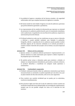 Comisión Nacional de Tribunales Superiores  
                                                                       de los Estados Unidos Mexicanos 
                                                                                                        
                                                            Código Modelo del Proceso Penal Acusatorio  
                                                                      para los Estados de la Federación 
 


        
       3.  Se  prohibirá  el  ingreso  a  miembros  de  las  fuerzas  armadas  o  de  seguridad 
           uniformados salvo que cumplan funciones de vigilancia o custodia.  
        
       4. Del mismo modo les está vedado el ingreso a la sala de audiencia a personas 
           que porten distintivos gremiales o partidarios.  
        
       5. Los representantes de los medios de información que expresen su voluntad 
           de presenciar la audiencia podrán hacerlo; pero la transmisión simultánea, 
           oral o audiovisual, o la grabación con esos fines de la audiencia, requieren la 
           autorización previa del tribunal.  
        
       6. El tribunal señalará en cada caso las condiciones en que se ejerce el derecho 
           a  informar  y  puede  prohibir  mediante  auto  fundado,  la  grabación, 
           fotografía,  edición  o  reproducción  de  la  audiencia  cuando  puedan  resultar 
           afectados  algunos  de  los  intereses  señalados  en  el  artículo  precedente  o 
           cuando se limite el derecho del acusado o de la víctima a un juicio imparcial 
           y justo.  
 
    Artículo 345.       Deberes de los asistentes 
       1.  Quienes  asistan  a  la  audiencia  deberán  permanecer  respetuosamente  y  en 
           silencio  mientras  no  estén  autorizados  para  exponer  o  deban  responder  a 
           las preguntas que se les formule.  
        
       2.  No  podrán  portar  armas  o  elementos  aptos  para  molestar  u  ofender,  ni 
           adoptar un comportamiento intimidatorio, provocativo, contrario al decoro, 
           ni  producir  disturbios  o  manifestar  de  cualquier  modo  opiniones  o 
           sentimientos.  
 
    Artículo 346.        Continuidad y suspensión 
       1.  El  debate  continuará  durante  todas  las  audiencias  consecutivas  que  fueren 
           necesarias hasta su conclusión; se podrá suspender por una única vez y por 
           un plazo máximo de diez días naturales, sólo en los casos siguientes:  
        
       a)  Para  resolver  una  cuestión  incidental  que  no  pueda,  por  su  naturaleza, 
           resolverse inmediatamente;  
        
       b) Para practicar algún acto fuera de la sala de audiencias, incluso cuando una 
           revelación inesperada torne indispensable una investigación suplementaria, 
           siempre  que  no  sea  posible  cumplir  los  actos  en  el  intervalo  de  dos 
           sesiones;  
                                                                                                  124 

 
 