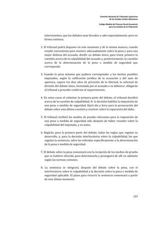Comisión Nacional de Tribunales Superiores  
                                                                     de los Estados Unidos Mexicanos 
                                                                                                      
                                                          Código Modelo del Proceso Penal Acusatorio  
                                                                    para los Estados de la Federación 
 


       intervinientes, que los debates sean llevados a cabo separadamente, pero en 
       forma continua.  
     
    2. El tribunal podrá disponer en este momento y de la misma manera, cuando 
        resulte conveniente para resolver adecuadamente sobre la pena y para una 
        mejor  defensa del acusado, dividir un  debate  único, para  tratar  primero la 
        cuestión acerca de la culpabilidad del acusado y, posteriormente, la cuestión 
        acerca  de  la  determinación  de  la  pena  o  medida  de  seguridad  que 
        corresponda.  
     
    3.  Cuando  la  pena  máxima  que  pudiere  corresponder  a  los  hechos  punibles 
        imputados,  según  la  calificación  jurídica  de  la  acusación  o  del  auto  de 
        apertura,  supere  los  diez  años  de  privación  de  la  libertad,  la  solicitud  de 
        división del debate único, formulada por el acusado o su defensor, obligarán 
        al tribunal a proceder conforme al requerimiento.  
     
    4. En estos casos al culminar la primera parte del debate, el tribunal decidirá 
        acerca de la cuestión de culpabilidad. Si  la decisión habilita la imposición de 
        una  pena  o  medida  de  seguridad,  fijará  día  y  hora  para  la  prosecución  del 
        debate sobre esta última cuestión y resolver sobre la reparación del daño.  
     
    5.  El  tribunal  recibirá  los  medios  de  prueba  relevantes  para  la  imposición  de 
        una  pena  o  medida  de  seguridad  sólo  después  de  haber  resuelto  sobre  la 
        culpabilidad del imputado, y no antes.  
     
    6.  Regirán,  para  la  primera  parte  del  debate,  todas  las  reglas  que  regulan  su 
        desarrollo,  y,  para  la  decisión  interlocutoria  sobre  la  culpabilidad,  las  que 
        regulan la sentencia, salvo las referidas específicamente a la determinación 
        de la pena o medida de seguridad.  
     
    7. El debate sobre la pena comenzará con la recepción de los medios de prueba 
        que se hubiere ofrecido para determinarla y proseguirá de allí  en adelante 
        según las normas comunes.  
     
    8.  La  sentencia  se  integrará,  después  del  debate  sobre  la  pena,  con  el 
        interlocutorio sobre la culpabilidad y la decisión sobre la pena o medida de 
        seguridad aplicable. El plazo para  recurrir  la  sentencia  comenzará a partir 
        de este último momento.  
     



                                                                                                137 

 
 