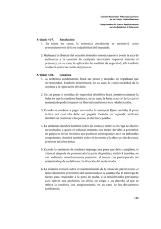 Comisión Nacional de Tribunales Superiores  
                                                                        de los Estados Unidos Mexicanos 
                                                                                                         
                                                             Código Modelo del Proceso Penal Acusatorio  
                                                                       para los Estados de la Federación 
 


        
    Artículo 407.        Absolución 
       1.  En  todos  los  casos,  la  sentencia  absolutoria  se  entenderá  como 
           pronunciamiento de la no culpabilidad del imputado.  
        
       2. Ordenará la libertad del acusado detenido inmediatamente desde la sala de 
           audiencias  y  la  cesación  de  cualquier  restricción  impuesta  durante  el 
           proceso  y,  en  su  caso,  la  aplicación  de  medidas  de  seguridad;  ella  también 
           resolverá sobre las costas del proceso.  
        
    Artículo 408.        Condena 
       1.  La  sentencia  condenatoria  fijará  las  penas  y  medidas  de  seguridad  que 
           correspondan.  También  determinará,  en  su  caso,  la  condicionalidad  de  la 
           condena y la reparación del daño.  
        
       2.  En  las  penas  o  medidas  de  seguridad  divisibles  fijará  provisionalmente  la 
           fecha en que la condena finaliza y, en su caso, la fecha a partir de la cual el 
           sentenciado podrá requerir su libertad condicional o su rehabilitación.  
        
       3.  Cuando  se  condene  a  pagar  una  multa,  la  sentencia  fijará  también  el  plazo 
           dentro  del  cual  ella  debe  ser  pagada.  Cuando  corresponda,  unificará 
           también las condenas o las penas, si ello fuere posible. 
        
       4. La sentencia decidirá también sobre las costas y sobre la entrega de objetos 
           secuestrados  a  quien  el  tribunal  entienda  con  mejor  derecho  a  poseerlos, 
           sin perjuicio de los reclamos que pudieran corresponder ante los tribunales 
           competentes; decidirá también sobre el decomiso y la destrucción de cosas, 
           previstos en la ley penal.  
        
       5.  Cuando  la  sentencia  de  condena  imponga  una  pena  que  deba  cumplirse,  el 
           tribunal, después de pronunciada la parte dispositiva, decidirá también, en 
           una  audiencia  inmediatamente  posterior,  al  menos  con  participación  del 
           sentenciado y de su defensor, la situación del sentenciado.  
        
       6. La decisión versará sobre el mantenimiento de la situación  preexistente, el 
           encarcelamiento preventivo del sentenciado o su sustitución, el embargo de 
           bienes  para  responder  a  la  pena  de  multa,  o  la  inhabilitación  preventiva 
           para  ejercer  una  profesión,  un  oficio,  un  cargo,  o  un  derecho  al  que  se 
           refiera  la  condena,  con  aseguramiento,  en  su  caso,  de  los  documentos 
           habilitantes.  
        
                                                                                                   149 

 
 