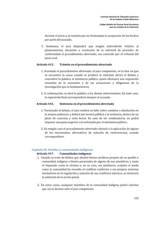 Comisión Nacional de Tribunales Superiores  
                                                                        de los Estados Unidos Mexicanos 
                                                                                                         
                                                             Código Modelo del Proceso Penal Acusatorio  
                                                                       para los Estados de la Federación 
 


           durante el juicio y se tendrán por no formuladas la aceptación de los hechos 
           por parte del acusado.  

        3.  Asimismo,  el  juez  dispondrá  que  ningún  antecedente  relativo  al 
           planteamiento,  discusión  y  resolución  de  la  solicitud  de  proceder  de 
           conformidad  al  procedimiento  abreviado,  sea  conocido  por  el  tribunal  del 
           juicio oral. 

    Artículo 415.        Trámite en el procedimiento abreviado 

        1.  Acordado el procedimiento abreviado, el juez competente, en la fase en que 
            se  encuentre  la  causa  cuando  se  produce  la  solicitud,  abrirá  el  debate  y 
            concederá la  palabra  al  ministerio público,  quien efectuará una  exposición 
            resumida  de  la  acusación  y  de  las  actuaciones  y  diligencias  de  la 
            investigación que la fundamentaren.  

        2. A continuación, se dará la palabra a los demás intervinientes. En todo caso, 
           la exposición final corresponderá siempre al acusado. 

    Artículo 416.        Sentencia en el procedimiento abreviado 

        1. Terminado el debate, el juez emitirá su fallo sobre condena o absolución en 
           la misma audiencia, y deberá dar lectura pública a la sentencia, dentro de un 
           plazo  de  cuarenta  y  ocho  horas.  En  caso  de  ser  condenatoria,  no  podrá 
           imponer una pena superior a la solicitada por el ministerio público. 

        2. En ningún caso el procedimiento abreviado obstará a la aplicación de alguna 
           de  los  mecanismos  alternativos  de  solución  de  controversias,  cuando 
           correspondiere. 

 

Capítulo III: Pueblos y comunidades indígenas 
   Artículo 417.        Comunidades indígenas 
    1. Cuando se trate de delitos que afecten bienes jurídicos propios de un pueblo o 
         comunidad indígena o bienes personales de alguno de sus miembros, y tanto 
         el  imputado  como  la  víctima  o,  en  su  caso,  sus  familiares,  acepten  el  modo 
         como  la  comunidad ha resuelto el  conflicto  conforme  a sus propios  sistemas 
         normativos en la regulación y solución de sus conflictos internos, se declarará 
         la extinción de la acción penal. 
        
    2. En  estos  casos,  cualquier  miembro  de  la  comunidad  indígena  podrá  solicitar 
         que así se declare ante el juez competente. 
        
                                                                                                   152 

 
 