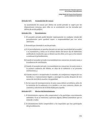 Comisión Nacional de Tribunales Superiores  
                                                                         de los Estados Unidos Mexicanos 
                                                                                                          
                                                              Código Modelo del Proceso Penal Acusatorio  
                                                                        para los Estados de la Federación 
 


    Artículo 425.       Acumulación de causas 

       La  acumulación  de  causas  por  delitos  de  acción  privada  se  regirá  por  las 
       disposiciones  comunes,  pero  ellas  no  se  acumularán  con  las  incoadas  por 
       delitos de acción pública. 

    Artículo 426.       Desistimiento 

       1.  El  acusador  privado  podrá  desistir  expresamente  en  cualquier  estado  del 
           procedimiento,  pero  quedará  sujeto  a  responsabilidad  por  sus  actos 
           anteriores. 

       2. Se tendrá por desistida la acción privada: 

       a) Si el procedimiento se paraliza durante un mes por inactividad del acusador 
          o  su  mandatario,  y  éstos  no  lo  activan  dentro  del  tercer  día  de  habérseles 
          notificado la resolución, que se dictará aun de oficio, en la que se les instará 
          a continuar el procedimiento; 

       b) Cuando el acusador privado o su mandatario no concurran, sin justa causa, a 
          la audiencia de conciliación; 

       c) Cuando el acusador privado o su mandatario no concurran, sin justa causa, a 
          la  primera  audiencia  del  debate,  se  aleje  de  la  audiencia  o  no  presente 
          conclusiones; y 

       d) Cuando muerto o incapacitado el acusador, no comparezca ninguno de sus 
          herederos  o  representantes  legales  a  proseguir  la  acción,  después  de  tres 
          meses de ocurrida la muerte o incapacidad. 

       3. En los casos de incomparecencia, la justa causa deberá acreditarse antes de 
          la  iniciación  de  la  audiencia,  si  es  posible  o,  en  caso  contrario,  dentro  de 
          cuarenta y ocho horas de la fecha fijada para aquella. 

    Artículo 427.       Efectos del desistimiento 

       1.  El  desistimiento  expreso  sólo  comprenderá  a  los  partícipes  concretamente 
           señalados.  Si  no  se  menciona  a  persona  alguna,  deberá  entenderse  que  se 
           extiende a todos. 

       2.  El  desistimiento  tácito  comprenderá  a  los  imputados  que  han  participado 
           del procedimiento. 




                                                                                                    155 

 
 
