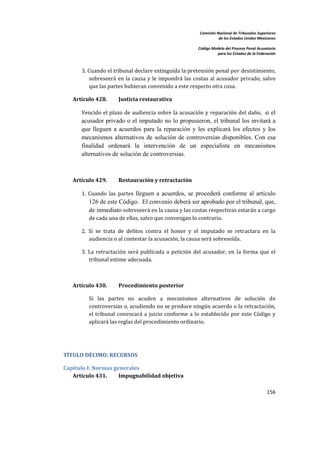 Comisión Nacional de Tribunales Superiores  
                                                                            de los Estados Unidos Mexicanos 
                                                                                                             
                                                                 Código Modelo del Proceso Penal Acusatorio  
                                                                           para los Estados de la Federación 
     


           3. Cuando el tribunal declare extinguida la pretensión penal por desistimiento, 
              sobreseerá  en  la  causa  y  le  impondrá las  costas  al acusador privado,  salvo 
              que las partes hubieran convenido a este respecto otra cosa. 

        Artículo 428.       Justicia restaurativa 

           Vencido  el plazo de audiencia  sobre la acusación y reparación del daño,   si  el
           acusador privado o el imputado no lo propusieron, el tribunal los invitará a
           que lleguen a acuerdos para la reparación y les explicará los efectos y los
           mecanismos alternativos de solución de controversias disponibles. Con esa
           finalidad ordenará la intervención de un especialista en mecanismos
           alternativos de solución de controversias. 

 

        Artículo 429.       Restauración y retractación 

           1.  Cuando  las  partes  lleguen a acuerdos, se procederá conforme al artículo
              126 de este Código. El convenio deberá ser aprobado por el tribunal, que,
              de inmediato sobreseerá en la causa y las costas respectivas estarán a cargo 
              de cada una de ellas, salvo que convengan lo contrario. 

           2.  Si  se  trata  de  delitos  contra  el  honor  y  el  imputado  se  retractara  en  la 
               audiencia o al contestar la acusación, la causa será sobreseída.  

           3.  La  retractación  será  publicada  a  petición  del  acusador,  en  la  forma  que  el 
               tribunal estime adecuada. 

 

        Artículo 430.       Procedimiento posterior 

              Si  las  partes  no  acuden  a  mecanismos  alternativos  de  solución  de 
              controversias o, acudiendo no se produce ningún acuerdo o la retractación, 
              el  tribunal  convocará  a  juicio  conforme  a  lo  establecido  por  este  Código  y 
              aplicará las reglas del procedimiento ordinario. 

 


    TÍTULO DÉCIMO: RECURSOS 

    Capítulo I: Normas generales 
       Artículo 431.     Impugnabilidad objetiva 

                                                                                                       156 

     
 