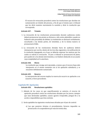Comisión Nacional de Tribunales Superiores  
                                                                         de los Estados Unidos Mexicanos 
                                                                                                          
                                                              Código Modelo del Proceso Penal Acusatorio  
                                                                        para los Estados de la Federación 
 


          El recurso de revocación procederá contra las resoluciones que  decidan sin 
          sustanciación un trámite del proceso, a fin de que el mismo  juez o tribunal 
          que  los  dictó  examine  nuevamente  la  cuestión  y  dicte  la  resolución  que 
          corresponda.  

    Artículo 447.        Trámite 

    1. La  revocación  de  las  resoluciones  pronunciadas  durante  audiencias  orales 
        deberá promoverse tan pronto se dictaren y sólo serán admisibles cuando no 
        hubieren sido precedidas de debate. La tramitación se efectuará verbalmente, 
        escuchando  a  las  demás  partes,  de  inmediato,  y  de  la  misma  manera  se 
        pronunciará el fallo. 

    2. La  revocación  de  las  resoluciones  dictadas  fuera  de  audiencia  deberá 
        interponerse por escrito, dentro de los tres días siguientes a la notificación de 
        la  resolución  impugnada,  en  el  que  se  deberán  expresar  los  motivos  por  los 
        cuales  se  solicita  la  revocación.    El  juez  o  tribunal  se  pronunciará  de  plano, 
        pero podrá oír a los demás intervinientes, si se hubiere deducido en un asunto 
        cuya complejidad así lo ameritare. 

    Artículo 448.      Efecto 
           La resolución que recaiga será ejecutada, a menos que el recurso haya sido 
           interpuesto  en  el  mismo  momento  con  el  de  apelación  subsidiaria  y  se 
           encuentre debidamente sustanciado.  
          
    Artículo 449.      Reserva 
         La interposición del recurso implica la reserva de recurrir en apelación o en 
         casación, si fuera procedente. 
          

Capítulo III: Apelación 
    Artículo 450.        Resoluciones apelables 

    1. Además  de  los  casos  en  que  específicamente  se  autorice,  el  recurso  de 
        apelación  procederá  contra  las  resoluciones  dictadas  por  los  jueces,  siempre 
        que  sean  declaradas  apelables,  causen  agravio  irreparable,  pongan  fin  a  la 
        acción o imposibiliten que ésta continúe. 
           
    2. Serán apelables las siguientes resoluciones dictadas por el juez de control: 

           a)  Las  que  pusieren  término  al  procedimiento,  hicieren  imposible  su 
               prosecución o lo suspendieren por más de treinta días; 


                                                                                                    160 

 
 