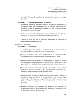 Comisión Nacional de Tribunales Superiores  
                                                                        de los Estados Unidos Mexicanos 
                                                                                                         
                                                             Código Modelo del Proceso Penal Acusatorio  
                                                                       para los Estados de la Federación 
 


           procederá el recurso de casación en favor del acusado, conforme a las reglas 
           generales. 
        
    Artículo 467.       Prohibición de reforma en perjuicio  
       1.  Interpuesto  el  recurso,  el  tribunal  que  dictó  la  sentencia  emplazará  a  los 
           interesados  para  que  comparezcan  ante  el  tribunal  competente  para 
           atender el recurso de casación en el plazo de tres días, a contar desde que 
           las actuaciones fueran recibidas.  
        
       2. Dentro del plazo mencionado, los intervinientes también deberán fijar, si es 
           necesario, un nuevo lugar o la forma para recibir notificaciones.  
        
       3.  Vencido  el  plazo  sin  que  se  produzcan  adhesiones,  se  remitirán  las 
           diligencias al tribunal competente.   

Capítulo V: Revisión 
    Artículo 468.        Procedencia 

          La  revisión  procederá  contra  la  sentencia  firme,  en  todo  tiempo,  y 
          únicamente a favor del imputado, en los casos siguientes:  

        a) Cuando  los  hechos  tenidos  como  fundamento  de  la  sentencia  resulten 
           incompatibles con los establecidos por otra sentencia penal firme;  
         
        b) Cuando  la  sentencia  impugnada  se  haya  fundado  en  medios  de  prueba 
           documentales  o  testimoniales  cuya  falsedad  se  haya  declarado  en  fallo 
           posterior firme o resulte evidente aunque no exista un proceso posterior;  
            
        c) Cuando la sentencia condenatoria haya sido pronunciada a consecuencia de 
           prevaricato,  cohecho,  violencia  u  otra  argumentación  fraudulenta,  cuya 
           existencia se haya declarado en fallo posterior firme;  
         
        d) Cuando  después  de  la  sentencia  sobrevengan  hechos  nuevos  o  medios  de 
           prueba  que  solos  o  unidos  a  los  ya  examinados  en  el  proceso,  hagan 
           evidente  que  el  hecho  no  existió,  que  el  imputado  no  lo  cometió  o  que  el 
           hecho  cometido  no  es  punible  o  corresponda  aplicar  una  norma  más 
           favorable;  
         
        e) Cuando  corresponda  aplicar  una  ley  más  benigna,  o  una  amnistía  o  se 
           produzca un cambio en la jurisprudencia de la Suprema Corte de Justicia de 
           la Nación que favorezca al sentenciado; y 
         
                                                                                                   166 

 
 