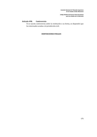 Comisión Nacional de Tribunales Superiores  
                                                                      de los Estados Unidos Mexicanos 
                                                                                                       
                                                           Código Modelo del Proceso Penal Acusatorio  
                                                                     para los Estados de la Federación 
     


        Artículo 498.      Controversia  
             Si se suscita controversia sobre  la restitución o su forma, se  dispondrá que 
             los interesados acudan a la jurisdicción civil.   

     

                                  DISPOSICIONES FINALES 

 

     




                                                                                                 175 

     
 