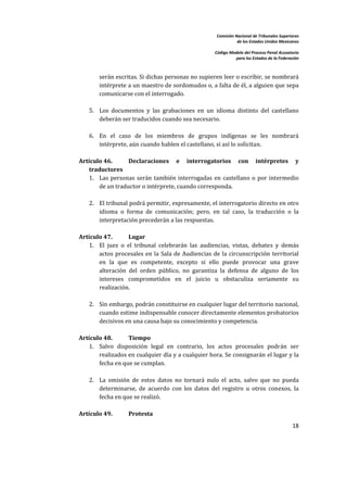 Comisión Nacional de Tribunales Superiores  
                                                                            de los Estados Unidos Mexicanos 
                                                                                                             
                                                                 Código Modelo del Proceso Penal Acusatorio  
                                                                           para los Estados de la Federación 
     


                serán escritas. Si dichas personas no supieren leer o escribir, se nombrará 
                intérprete a un maestro de sordomudos o, a falta de él, a alguien que sepa 
                comunicarse con el interrogado.  
     
            5. Los  documentos  y  las  grabaciones  en  un  idioma  distinto  del  castellano 
               deberán ser traducidos cuando sea necesario.  
     
            6. En  el  caso  de  los  miembros  de  grupos  indígenas  se  les  nombrará 
               intérprete, aún cuando hablen el castellano, si así lo solicitan.  
 
        Artículo 46.         Declaraciones  e  interrogatorios  con  intérpretes  y 
            traductores 
            1. Las  personas  serán  también  interrogadas  en  castellano  o  por  intermedio 
               de un traductor o intérprete, cuando corresponda.  
                
            2. El tribunal podrá permitir, expresamente, el interrogatorio directo en otro 
               idioma  o  forma  de  comunicación;  pero,  en  tal  caso,  la  traducción  o  la 
               interpretación precederán a las respuestas.  
             
        Artículo 47.         Lugar 
            1. El  juez  o  el  tribunal  celebrarán  las  audiencias,  vistas,  debates  y  demás 
               actos  procesales  en  la  Sala  de  Audiencias  de  la  circunscripción  territorial 
               en  la  que  es  competente,  excepto  si  ello  puede  provocar  una  grave 
               alteración  del  orden  público,  no  garantiza  la  defensa  de  alguno  de  los 
               intereses  comprometidos  en  el  juicio  u  obstaculiza  seriamente  su 
               realización. 
                
            2. Sin embargo, podrán constituirse en cualquier lugar del territorio nacional, 
               cuando estime indispensable conocer directamente elementos probatorios 
               decisivos en una causa bajo su conocimiento y competencia.  
             
        Artículo 48.         Tiempo 
            1. Salvo  disposición  legal  en  contrario,  los  actos  procesales  podrán  ser 
               realizados en cualquier día y a cualquier hora. Se consignarán el lugar y la 
               fecha en que se cumplan.  
                
            2. La  omisión  de  estos  datos  no  tornará  nulo  el  acto,  salvo  que  no  pueda 
               determinarse,  de  acuerdo  con  los  datos  del  registro  u  otros  conexos,  la 
               fecha en que se realizó. 
     
        Artículo 49.        Protesta 
                                                                                                         18 

     
 
