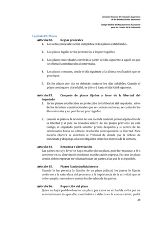 Comisión Nacional de Tribunales Superiores  
                                                                             de los Estados Unidos Mexicanos 
                                                                                                              
                                                                  Código Modelo del Proceso Penal Acusatorio  
                                                                            para los Estados de la Federación 
     


    Capítulo IX: Plazos 
       Artículo 82.      Reglas generales 
           1. Los actos procesales serán cumplidos en los plazos establecidos.  
                
           2. Los plazos legales serán perentorios e improrrogables.  
 
            3.   Los plazos individuales correrán a partir del día siguiente a aquél en que 
                 se efectuó la notificación al interesado. 
     
            4.   Los plazos comunes, desde el día siguiente a la última notificación que se 
                 practique.  
 
            5.   En  los  plazos  por  día  no  deberán  contarse  los  días  inhábiles.  Cuando  el 
                 plazo concluya en día inhábil, se diferirá hasta el día hábil siguiente.  
             
        Artículo 83.         Cómputo  de  plazos  fijados  a  favor  de  la  libertad  del 
            imputado 
            1. En los plazos establecidos en protección de la libertad del imputado,  salvo 
                de los términos constitucionales que se cuentan en horas, se contarán los 
                días naturales y no podrán ser prorrogados.  
                 
            2. Cuando se plantee la revisión de una medida cautelar personal privativa de 
                la  libertad  y  el  juez  no  resuelva  dentro  de  los  plazos  previstos  en  este 
                Código,  el  imputado  podrá  solicitar  pronto  despacho  y  si  dentro  de  las 
                veinticuatro  horas  no  obtiene  resolución  corresponderá  la  libertad.  Para 
                hacerla  efectiva  se  solicitará  al  Tribunal  de  alzada  que  la  ordene  de 
                inmediato y disponga una investigación sobre los motivos de la demora.  
             
        Artículo 84.         Renuncia o abreviación 
            Las partes en cuyo favor se haya establecido un plazo, podrán renunciar a él o 
            consentir en su abreviación mediante manifestación expresa. En caso de plazo 
            común deben expresar su voluntad todas las partes a las que le es oponible.  
             
        Artículo 85.         Plazos fijados judicialmente 
            Cuando  la  ley  permita  la  fijación  de  un  plazo  judicial,  los  jueces  lo  fijarán 
            conforme a la naturaleza del proceso y a la importancia de la actividad que se 
            debe cumplir, teniendo en cuenta los derechos de las partes.  
 
        Artículo 86.      Reposición del plazo 
            Quien no haya podido observar un plazo por causa no atribuible a él o por un 
            acontecimiento insuperable, caso fortuito o defecto en la comunicación, podrá 
                                                                                                          29 

     
 