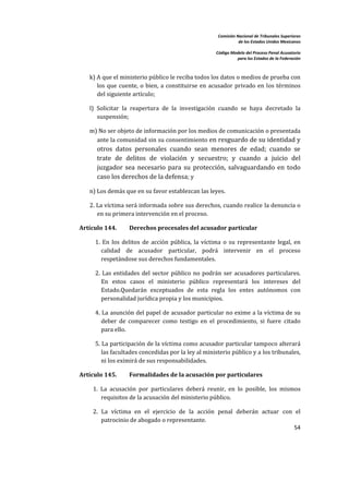 Comisión Nacional de Tribunales Superiores  
                                                                        de los Estados Unidos Mexicanos 
                                                                                                         
                                                             Código Modelo del Proceso Penal Acusatorio  
                                                                       para los Estados de la Federación 
 


       k) A que el ministerio público le reciba todos los datos o medios de prueba con 
          los  que  cuente,  o  bien,  a  constituirse  en  acusador  privado  en  los  términos 
          del siguiente artículo; 

       l)  Solicitar  la  reapertura  de  la  investigación  cuando  se  haya  decretado  la 
           suspensión; 

       m) No ser objeto de información por los medios de comunicación o presentada 
         ante la comunidad sin su consentimiento  en resguardo de su identidad y 
          otros  datos  personales  cuando  sean  menores  de  edad;  cuando  se 
          trate  de  delitos  de  violación  y  secuestro;  y  cuando  a  juicio  del 
          juzgador  sea  necesario  para  su  protección,  salvaguardando  en  todo 
          caso los derechos de la defensa; y 

       n) Los demás que en su favor establezcan las leyes. 

       2. La víctima será informada sobre sus derechos, cuando realice la denuncia o 
          en su primera intervención en el proceso.  

    Artículo 144.      Derechos procesales del acusador particular   

         1.  En  los  delitos  de  acción  pública,  la  víctima  o  su  representante  legal,  en 
            calidad  de  acusador  particular,  podrá  intervenir  en  el  proceso 
            respetándose sus derechos fundamentales.  

         2.  Las  entidades  del  sector  público  no  podrán  ser  acusadores  particulares. 
            En  estos  casos  el  ministerio  público  representará  los  intereses  del 
            Estado.Quedarán  exceptuados  de  esta  regla  los  entes  autónomos  con 
            personalidad jurídica propia y los municipios.  

         4. La asunción del papel de acusador particular no exime a la víctima de su 
            deber  de  comparecer  como  testigo  en  el  procedimiento,  si  fuere  citado 
            para ello.  

         5. La participación de la víctima como acusador particular tampoco alterará 
            las facultades concedidas por la ley al ministerio público y a los tribunales, 
            ni los eximirá de sus responsabilidades.  

    Artículo 145.      Formalidades de la acusación por particulares 

        1.  La  acusación  por  particulares  deberá  reunir,  en  lo  posible,  los  mismos 
            requisitos de la acusación del ministerio público.  

        2.  La  víctima  en  el  ejercicio  de  la  acción  penal  deberán  actuar  con  el 
            patrocinio de abogado o representante. 
                                                                                        54 

 
 