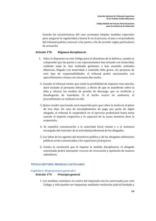 Comisión Nacional de Tribunales Superiores  
                                                                        de los Estados Unidos Mexicanos 
                                                                                                         
                                                             Código Modelo del Proceso Penal Acusatorio  
                                                                       para los Estados de la Federación 
 


         Cuando  las  características  del  caso  aconsejen  adoptar  medidas  especiales 
         para asegurar la regularidad y buena fe en el proceso, el juez o el presidente 
         del tribunal podrán convocar a las partes a fin de acordar reglas particulares 
         de actuación.  

    Artículo 178.       Régimen disciplinario 

      1. Salvo lo dispuesto en este Código para el abandono de la defensa, cuando se 
         compruebe que las partes o sus representantes han actuado con temeridad, 
         evidente  mala  fe,  han  realizado  gestiones  o  han  asumido  actitudes 
         dilatorias,  litigado  con  temeridad  o  cometido  falta  grave,  sin  perjuicio  de 
         otro  tipo  de  responsabilidades,  el  tribunal  podrá  sancionarlas  con 
         apercibimiento o hasta con cincuenta días multa.  

       2. Cuando el tribunal estime que existe la posibilidad de imponer esta sanción, 
          dará  traslado  al  presunto  infractor,  a  efecto  de  que  se  manifieste  sobre  la 
          falta  y  ofrezca  los  medios  de  prueba  de  descargo,  que  se  recibirán  y 
          desahogarán  de  inmediato.  Si  el  hecho  ocurre  en  audiencia,  el 
          procedimiento se realizará en ella.  

       3. Quien resulte sancionado será requerido para que cubra la multa en el plazo 
          de  tres  días.  En  caso  de  incumplimiento  de  pago  por  parte  de  algún 
          abogado,  el  tribunal  lo  suspenderá  en  el  ejercicio  profesional  hasta  tanto 
          cancele  el  importe  respectivo  y  lo  separará  de  la  causa  mientras  dure  la 
          suspensión.  

       4.  Se  expedirá  comunicación  a  la  autoridad  fiscal  estatal  y  a  la  instancia 
           encargada del contralor de la actividad profesional de los abogados.   

       5. Las faltas de los agentes del ministerio público y de los abogados defensores 
          públicos serán comunicadas a los superiores jerárquicos.   

       6.  Contra  la  resolución  que  le  impone  la  medida  disciplinaria,  el  abogado 
           sancionado podrá interponer recurso de revocación y apelación de manera 
           subsidiaria.  


TÍTULO SÉPTIMO: MEDIDAS CAUTELARES 

Capítulo I: Disposiciones generales 
   Artículo 179.      Principio general 

       1. Las medidas cautelares en contra del imputado son las autorizadas por este 
          Código, y sólo pueden ser impuestas mediante resolución judicial fundada y 

                                                                                                     64 

 
 