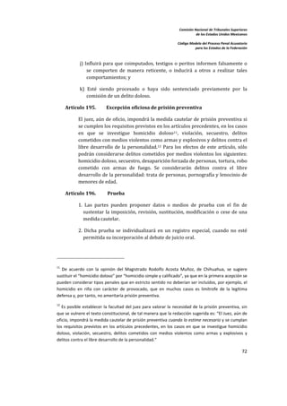 Comisión Nacional de Tribunales Superiores  
                                                                                     de los Estados Unidos Mexicanos 
                                                                                                                      
                                                                          Código Modelo del Proceso Penal Acusatorio  
                                                                                    para los Estados de la Federación 
 


                    j)  Influirá  para  que  coimputados,  testigos  o  peritos  informen  falsamente  o 
                         se  comporten  de  manera  reticente,  o  inducirá  a  otros  a  realizar  tales 
                         comportamientos; y  

                    k)  Esté  siendo  procesado  o  haya  sido  sentenciado  previamente  por  la 
                        comisión de un delito doloso. 

       Artículo 195.                       Excepción oficiosa de prisión preventiva 

                   El juez, aún de oficio, impondrá la medida cautelar de prisión  preventiva si 
                   se cumplen los requisitos previstos en los artículos precedentes, en los casos 
                   en  que  se  investigue  homicidio  doloso11,  violación,  secuestro,  delitos 
                   cometidos con medios violentos como armas y explosivos y delitos contra el 
                   libre  desarrollo  de  la  personalidad.12  Para  los  efectos  de  este  artículo,  sólo 
                   podrán considerarse delitos cometidos por medios violentos los  siguientes: 
                   homicidio doloso, secuestro, desaparición forzada de personas, tortura, robo 
                   cometido  con  armas  de  fuego.  Se  considerarán  delitos  contra  el  libre 
                   desarrollo de la personalidad: trata de personas, pornografía y lenocinio de 
                   menores de edad. 

       Artículo 196.                        Prueba 

                   1.  Las  partes  pueden  proponer  datos  o  medios  de  prueba  con  el  fin  de 
                      sustentar  la  imposición,  revisión,  sustitución,  modificación  o  cese  de  una 
                      medida cautelar.  

                   2.  Dicha  prueba  se  individualizará  en  un  registro  especial,  cuando  no  esté 
                      permitida su incorporación al debate de juicio oral. 


                                                             
11
   De  acuerdo  con  la  opinión  del  Magistrado  Rodolfo  Acosta  Muñoz,  de  Chihuahua,  se  sugiere 
sustituir el “homicidio doloso” por “homicidio simple y calificado”, ya que en la primera acepción se 
pueden considerar tipos penales que en estricto sentido no deberían ser incluídos, por ejemplo, el 
homicidio  en  riña  con  carácter  de  provocado,  que  en  muchos  casos  es  limítrofe  de  la  legítima 
defensa y, por tanto, no ameritaría prisión preventiva. 
12
    Es  posible  establecer  la  facultad  del  juez  para  valorar  la  necesidad  de  la  prisión  preventiva,  sin 
que se vulnere el texto constitucional, de tal manera que la redacción sugerida es: “El Juez, aún de 
oficio, impondrá la medida cautelar de prisión preventiva cuando lo estime necesario y se cumplan 
los  requisitos  previstos  en  los  artículos  precedentes,  en  los  casos  en  que  se  investigue  homicidio 
doloso,  violación,  secuestro,  delitos  cometidos  con  medios  violentos  como  armas  y  explosivos  y 
delitos contra el libre desarrollo de la personalidad.” 

                                                                                                                  72 

 
 