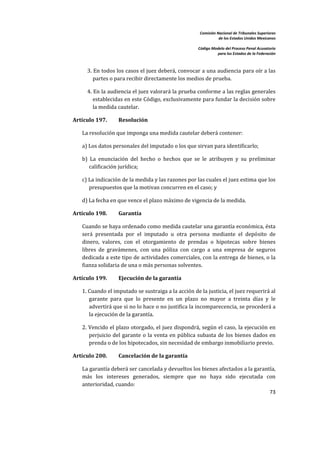 Comisión Nacional de Tribunales Superiores  
                                                                        de los Estados Unidos Mexicanos 
                                                                                                         
                                                             Código Modelo del Proceso Penal Acusatorio  
                                                                       para los Estados de la Federación 
 


         3. En todos los casos el juez deberá, convocar a una audiencia para oír a las 
            partes o para recibir directamente los medios de prueba.  

         4. En la audiencia el juez valorará la prueba conforme a las reglas generales 
            establecidas en este Código, exclusivamente para fundar la decisión sobre 
            la medida cautelar.     

    Artículo 197.       Resolución  

       La resolución que imponga una medida cautelar deberá contener:  

       a) Los datos personales del imputado o los que sirvan para identificarlo;  

       b)  La  enunciación  del  hecho  o  hechos  que  se  le  atribuyen  y  su  preliminar 
          calificación jurídica; 

       c) La indicación de la medida y las razones por las cuales el juez estima que los 
          presupuestos que la motivan concurren en el caso; y 

       d) La fecha en que vence el plazo máximo de vigencia de la medida.  

    Artículo 198.       Garantía  

       Cuando se haya ordenado como medida cautelar una garantía económica, ésta 
       será  presentada  por  el  imputado  u  otra  persona  mediante  el  depósito  de 
       dinero,  valores,  con  el  otorgamiento  de  prendas  o  hipotecas  sobre  bienes 
       libres  de  gravámenes,  con  una  póliza  con  cargo  a  una  empresa  de  seguros 
       dedicada a este tipo de actividades comerciales, con la entrega de bienes, o la 
       fianza solidaria de una o más personas solventes.  

    Artículo 199.       Ejecución de la garantía 

       1. Cuando el imputado se sustraiga a la acción de la justicia, el juez requerirá al 
          garante  para  que  lo  presente  en  un  plazo  no  mayor  a  treinta  días  y  le 
          advertirá que si no lo hace o no justifica la incomparecencia, se procederá a 
          la ejecución de la garantía.  

       2. Vencido el plazo otorgado, el juez dispondrá, según el caso, la ejecución en 
          perjuicio  del  garante  o  la  venta  en  pública  subasta  de  los  bienes  dados  en 
          prenda o de los hipotecados, sin necesidad de embargo inmobiliario previo.  

    Artículo 200.       Cancelación de la garantía 

       La garantía deberá ser cancelada y devueltos los bienes afectados a la garantía, 
       más  los  intereses  generados,  siempre  que  no  haya  sido  ejecutada  con 
       anterioridad, cuando:  
                                                                                    73 

 
 