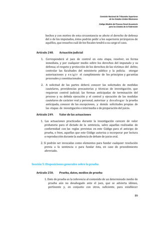 Comisión Nacional de Tribunales Superiores  
                                                                       de los Estados Unidos Mexicanos 
                                                                                                        
                                                            Código Modelo del Proceso Penal Acusatorio  
                                                                      para los Estados de la Federación 
 


           hechos y con motivo de esta circunstancia se afecte el derecho  de defensa 
           del o de los imputados, éstos podrán pedir a los superiores jerárquicos de 
           aquéllos, que resuelva cuál de los fiscales tendrá a su cargo el caso.  
        

    Artículo 248.       Actuación judicial 

       1. Corresponderá  al  juez  de  control  en  esta  etapa,  resolver,  en  forma 
          inmediata,  y  por  cualquier  medio  sobre  los  derechos  del  imputado  y  su 
          defensa; el respeto y protección de los derechos de las víctimas del  delito; 
          controlar  las  facultades  del  ministerio  público  y  la  policía;    otorgar 
          autorizaciones  y  e x i g i r   el  cumplimiento  de  los  principios  y  garantías 
          procesales y constitucionales. 

       2. A  solicitud  de  las  partes  deberá  conocer  las  solicitudes  de  medidas 
          cautelares,  providencias  precautorias  y  técnicas  de  investigación,  que 
          requieran  control  judicial;  las  formas  anticipadas  de  terminación  del 
          proceso  y  su  debida  ejecución  y  el  control  y  ejecución  de  las  medidas 
          cautelares de carácter real y personal, autorizar  y   desah ogar  la prueba 
          anticipada,  conocer  de  las  excepciones,  y  demás  solicitudes  propias  de 
          las  etapas  de  investigación e intermedia o de preparación del juicio. 

    Artículo 249.       Valor de las actuaciones 

       1.  Las  actuaciones  practicadas  durante  la  investigación  carecen  de  valor 
           probatorio  para  el  dictado  de  la  sentencia,  salvo  aquellas  realizadas  de 
           conformidad  con  las  reglas  previstas  en  este  Código  para  el  anticipo  de 
           prueba,  o  bien,  aquellas  que  este  Código  autoriza  a  incorporar  por  lectura 
           o reproducción durante la audiencia de debate de juicio oral. 

       2. Sí  podrán  ser  invocadas  como  elementos  para  fundar  cualquier  resolución 
          previa  a  la  sentencia  o  para  fundar  ésta,  en  caso  de  procedimiento 
          abreviado. 

        

Sección 5: Disposiciones generales sobre la prueba 
 
    Artículo 250.       Prueba, datos, medios de prueba 

           1. Dato de prueba es la referencia al contenido de un determinado medio de 
              prueba  aún  no  desahogado  ante  el  juez,  que  se  advierta  idóneo, 
              pertinente  y,  en  conjunto  con  otros,  suficiente,  para  establecer 


                                                                                                    89 

 
 