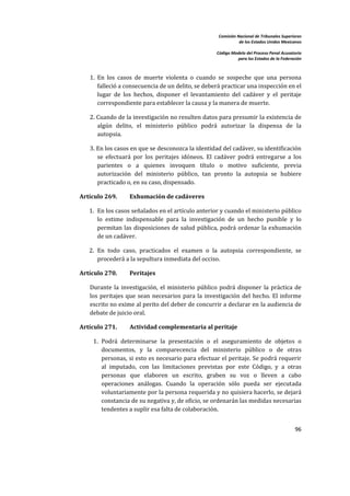 Comisión Nacional de Tribunales Superiores  
                                                                       de los Estados Unidos Mexicanos 
                                                                                                        
                                                            Código Modelo del Proceso Penal Acusatorio  
                                                                      para los Estados de la Federación 
 


       1.  En  los  casos  de  muerte  violenta  o  cuando  se  sospeche  que  una  persona 
           falleció a consecuencia de un delito, se deberá practicar una inspección en el 
           lugar  de  los  hechos,  disponer  el  levantamiento  del  cadáver  y  el  peritaje 
           correspondiente para establecer la causa y la manera de muerte.  

       2. Cuando de la investigación no resulten datos para presumir la existencia de 
          algún  delito,  el  ministerio  público  podrá  autorizar  la  dispensa  de  la 
          autopsia.  

       3. En los casos en que se desconozca la identidad del cadáver, su identificación 
          se  efectuará  por  los  peritajes  idóneos.  El  cadáver  podrá  entregarse  a  los 
          parientes  o  a  quienes  invoquen  título  o  motivo  suficiente,  previa 
          autorización  del  ministerio  público,  tan  pronto  la  autopsia  se  hubiere 
          practicado o, en su caso, dispensado.  

    Artículo 269.      Exhumación de cadáveres 

       1. En los casos señalados en el artículo anterior y cuando el ministerio público 
          lo  estime  indispensable  para  la  investigación  de  un  hecho  punible  y  lo 
          permitan  las  disposiciones  de  salud  pública,  podrá  ordenar  la  exhumación 
          de un cadáver. 

       2. En  todo  caso,  practicados  el  examen  o  la  autopsia  correspondiente,  se 
          procederá a la sepultura inmediata del occiso. 

    Artículo 270.      Peritajes 

       Durante  la  investigación,  el  ministerio  público  podrá  disponer  la  práctica  de 
       los  peritajes  que  sean  necesarios  para  la  investigación  del  hecho.  El  informe 
       escrito no exime al perito del deber de concurrir a declarar en la audiencia de 
       debate de juicio oral. 

    Artículo 271.      Actividad complementaria al peritaje 

        1. Podrá  determinarse  la  presentación  o  el  aseguramiento  de  objetos  o 
           documentos,  y  la  comparecencia  del  ministerio  público  o  de  otras 
           personas, si esto es necesario para efectuar el peritaje. Se podrá requerir 
           al  imputado,  con  las  limitaciones  previstas  por  este  Código,  y  a  otras 
           personas  que  elaboren  un  escrito,  graben  su  voz  o  lleven  a  cabo 
           operaciones  análogas.  Cuando  la  operación  sólo  pueda  ser  ejecutada 
           voluntariamente por la persona requerida y no quisiera hacerlo, se dejará 
           constancia de su negativa y, de oficio, se ordenarán las medidas necesarias 
           tendentes a suplir esa falta de colaboración.  


                                                                                                    96 

 
 