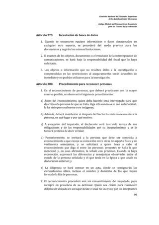 Comisión Nacional de Tribunales Superiores  
                                                                        de los Estados Unidos Mexicanos 
                                                                                                         
                                                             Código Modelo del Proceso Penal Acusatorio  
                                                                       para los Estados de la Federación 
 


    Artículo 279.       Incautación de bases de datos  

       1.  Cuando  se  secuestren  equipos  informáticos  o  datos  almacenados  en 
          cualquier  otro  soporte,  se  procederá  del  modo  previsto  para  los 
          documentos y regirán las mismas limitaciones.   

       2. El examen de los objetos, documentos o el resultado de la interceptación de 
          comunicaciones,  se  hará  bajo  la  responsabilidad  del  fiscal  que  lo  haya 
          solicitado.  

       3.  Los  objetos  o  información  que  no  resulten  útiles  a  la  investigación  o 
           comprendidas  en  las  restricciones  al  aseguramiento,  serán  devueltos  de 
           inmediato y no podrán utilizarse para la investigación. 

    Artículo 280.       Procedimiento para reconocer personas 

       1.  En  el  reconocimiento  de  personas,  que  deberá  practicarse  con  la  mayor 
           reserva posible, se observará el siguiente procedimiento:  

       a)  Antes  del  reconocimiento,  quien  deba  hacerlo  será  interrogado  para  que 
           describa a la persona de que se trata, diga si la conoce o si, con anterioridad, 
           la ha visto personalmente o en imágenes; 
        
       b) Además, deberá manifestar  si después del hecho ha visto  nuevamente a la 
           persona, en qué lugar y por qué motivo; 
        
       c)  A  excepción  del  imputado,  el  declarante  será  instruido  acerca  de  sus 
           obligaciones  y  de  las  responsabilidades  por  su  incumplimiento  y  se  le 
           tomará protesta de decir verdad; 
        
       d)  Posteriormente,  se  invitará  a  la  persona  que  debe  ser  sometida  a 
           reconocimiento a que escoja su colocación entre otras de aspecto físico y de 
           vestimenta  semejantes,  y  se  solicitará  a  quien  lleva  a  cabo  el 
           reconocimiento  que  diga  si  entre  las  personas  presentes  se  halla  la  que 
           mencionó  y,  en  caso  afirmativo,  la  señale  con  precisión.  Cuando  la  haya 
           reconocido,  expresará  las  diferencias  y  semejanzas  observadas  entre  el 
           estado  de  la  persona  señalada  y  el  que  tenía  en  la  época  a  que  alude  su 
           declaración anterior; y 
        
       e)  La  diligencia  se  hará  constar  en  un  acta,  donde  se  consignarán  las 
           circunstancias  útiles,  incluso  el  nombre  y  domicilio  de  los  que  hayan 
           formado la fila de personas.  
        
       2.  El  reconocimiento  procederá  aún  sin  consentimiento  del  imputado,  pero 
           siempre  en  presencia  de  su  defensor.  Quien  sea  citado  para  reconocer 
           deberá ser ubicado en un lugar desde el cual no sea visto por los integrantes 

                                                                                                     99 

 
 