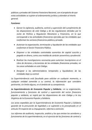 públicas y privadas del Sistema Financiero Nacional, con el propósito de que
estas actividades se sujeten al ordenamiento jurídico y atiendan al interés
general.
Funciones
 Ejercer la vigilancia, auditoría, control y supervisión del cumplimiento de
las disposiciones de este Código y de las regulaciones dictadas por la
Junta de Política y Regulación Monetaria y Financiera, en lo que
corresponde a las actividades financieras ejercidas por las entidades que
conforman los sectores financieros público y privado.
 Autorizar la organización, terminación y liquidación de las entidades que
conforman el Sector Financiero Público.
 Disponer a las entidades controladas aumentos de capital suscrito y
pagado en dinero, como una medida de carácter preventivo y prudencial.
 Realizar las investigaciones necesarias para autorizar inscripciones en el
Libro de Acciones y Accionistas de las entidades financieras privadas, en
los casos señalados en este Código.
 Designar a los administradores temporales y liquidadores de las
entidades bajo su control.
La Superintendencia está facultada para solicitar en cualquier momento, a
cualquier entidad sometida a su control, la información que considere
pertinente, sin límite alguno, en el ámbito de su competencia.
La Superintendencia de Economía Popular y Solidaria.- en su organización,
funcionamiento y funciones de control y supervisión del sector financiero
popular y solidario, se regirá por las disposiciones de este Código y la Ley
Orgánica de la Economía Popular y Solidaria.
Los actos expedidos por la Superintendencia de Economía Popular y Solidaria
gozarán de la presunción de legalidad y se sujetarán a lo preceptuado en el
artículo 73 respecto de su impugnación, reforma o extinción.
Los informes de auditoría, inspección, análisis y los que emitan los servidores y
funcionarios de la superintendencia, en el ejercicio de las funciones de control y
 