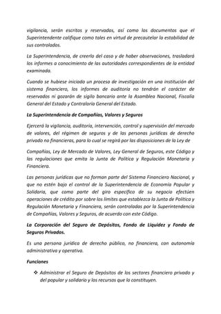 vigilancia, serán escritos y reservados, así como los documentos que el
Superintendente califique como tales en virtud de precautelar la estabilidad de
sus controlados.
La Superintendencia, de creerlo del caso y de haber observaciones, trasladará
los informes a conocimiento de las autoridades correspondientes de la entidad
examinada.
Cuando se hubiese iniciado un proceso de investigación en una institución del
sistema financiero, los informes de auditoría no tendrán el carácter de
reservados ni gozarán de sigilo bancario ante la Asamblea Nacional, Fiscalía
General del Estado y Contraloría General del Estado.
La Superintendencia de Compañías, Valores y Seguros
Ejercerá la vigilancia, auditoría, intervención, control y supervisión del mercado
de valores, del régimen de seguros y de las personas jurídicas de derecho
privado no financieras, para lo cual se regirá por las disposiciones de la Ley de
Compañías, Ley de Mercado de Valores, Ley General de Seguros, este Código y
las regulaciones que emita la Junta de Política y Regulación Monetaria y
Financiera.
Las personas jurídicas que no forman parte del Sistema Financiero Nacional, y
que no estén bajo el control de la Superintendencia de Economía Popular y
Solidaria, que como parte del giro específico de su negocio efectúen
operaciones de crédito por sobre los límites que establezca la Junta de Política y
Regulación Monetaria y Financiera, serán controladas por la Superintendencia
de Compañías, Valores y Seguros, de acuerdo con este Código.
La Corporación del Seguro de Depósitos, Fondo de Liquidez y Fondo de
Seguros Privados.
Es una persona jurídica de derecho público, no financiera, con autonomía
administrativa y operativa.
Funciones
 Administrar el Seguro de Depósitos de los sectores financiero privado y
del popular y solidario y los recursos que lo constituyen.
 