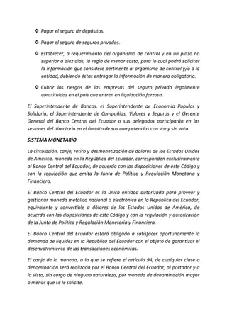  Pagar el seguro de depósitos.
 Pagar el seguro de seguros privados.
 Establecer, a requerimiento del organismo de control y en un plazo no
superior a diez días, la regla de menor costo, para lo cual podrá solicitar
la información que considere pertinente al organismo de control y/o a la
entidad, debiendo éstas entregar la información de manera obligatoria.
 Cubrir los riesgos de las empresas del seguro privado legalmente
constituidas en el país que entren en liquidación forzosa.
El Superintendente de Bancos, el Superintendente de Economía Popular y
Solidaria, el Superintendente de Compañías, Valores y Seguros y el Gerente
General del Banco Central del Ecuador o sus delegados participarán en las
sesiones del directorio en el ámbito de sus competencias con voz y sin voto.
SISTEMA MONETARIO
La circulación, canje, retiro y desmonetización de dólares de los Estados Unidos
de América, moneda en la República del Ecuador, corresponden exclusivamente
al Banco Central del Ecuador, de acuerdo con las disposiciones de este Código y
con la regulación que emita la Junta de Política y Regulación Monetaria y
Financiera.
El Banco Central del Ecuador es la única entidad autorizada para proveer y
gestionar moneda metálica nacional o electrónica en la República del Ecuador,
equivalente y convertible a dólares de los Estados Unidos de América, de
acuerdo con las disposiciones de este Código y con la regulación y autorización
de la Junta de Política y Regulación Monetaria y Financiera.
El Banco Central del Ecuador estará obligado a satisfacer oportunamente la
demanda de liquidez en la República del Ecuador con el objeto de garantizar el
desenvolvimiento de las transacciones económicas.
El canje de la moneda, a la que se refiere el artículo 94, de cualquier clase o
denominación será realizada por el Banco Central del Ecuador, al portador y a
la vista, sin cargo de ninguna naturaleza, por moneda de denominación mayor
o menor que se le solicite.
 