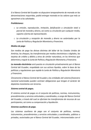 Si el Banco Central del Ecuador no dispusiere temporalmente de moneda en las
denominaciones requeridas, podrá entregar moneda en los valores que más se
aproximen a los solicitados.
Prohibiciones:
o La emisión, reproducción, imitación, falsificación o simulación total o
parcial de moneda y dinero, así como su circulación por cualquier medio,
soporte o forma de representación.
o La circulación y recepción de moneda y dinero no autorizados por la
Junta de Política y Regulación Monetaria y Financiera.
Medios de pago
Son medios de pago las divisas distintas del dólar de los Estados Unidos de
América, los cheques, las transferencias por medios electrónicos o digitales, las
tarjetas de crédito y débito y otros de similar naturaleza, en los términos que
determine y regule la Junta de Política y Regulación Monetaria y Financiera.
La moneda electrónica será puesta en circulación privativamente por el Banco
Central del Ecuador, respaldada con sus activos líquidos, sobre la base de las
políticas y regulaciones que expida la Junta de Política y Regulación Monetaria
y Financiera.
Únicamente el Banco Central del Ecuador y las entidades del sistema financiero
nacional autorizadas pueden contraer obligaciones que tengan el carácter de
depósitos monetarios con terceros.
Sistema central de pagos.
El sistema central de pagos es el conjunto de políticas, normas, instrumentos,
procedimientos y servicios articulados y coordinados, a cargo del Banco Central
del Ecuador, a través del cual se efectúan las transferencias de recursos de sus
participantes, así como su compensación y liquidación.
Sistemas auxiliares de pago.
Los sistemas auxiliares de pago son el conjunto de políticas, normas,
instrumentos, procedimientos y servicios articulados y coordinados, públicos o
privados, autorizados por el Banco Central del Ecuador, interconectados con el
 
