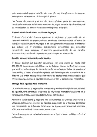 sistema central de pagos, establecidos para efectuar transferencias de recursos
y compensación entre sus distintos participantes.
Las firmas electrónicas y el uso de claves oficiales para las transacciones
canalizadas a través del sistema nacional de pagos tendrán igual validez y se
les reconocerán los efectos jurídicos que las firmas ológrafas.
Supervisión de los sistemas auxiliares de pagos.
El Banco Central del Ecuador efectuará la vigilancia y supervisión de los
sistemas auxiliares de pagos y de sus entidades administradoras así como de
cualquier infraestructura de pagos o de transferencias de recursos monetarios
que actúen en el mercado, debidamente autorizados por autoridad
competente, para asegurar el correcto funcionamiento de los canales,
instrumentos y medios de pago que se procesen por su intermedio.
Sanción por operaciones sin autorización.
El Banco Central del Ecuador sancionará con una multa de hasta USD
800.000,00 (ochocientos mil dólares de los Estados Unidos de América), monto
que será actualizado por la Junta de conformidad con el índice de precios al
consumidor, o hasta el nivel de ingresos del último ejercicio económico de la
entidad, y la orden de suspensión inmediata de operaciones a las entidades que
efectúen compensación o liquidación sin contar con la autorización respectiva.
Manejo de la liquidez de la economía
La Junta de Política y Regulación Monetaria y Financiera definirá las políticas
de liquidez para garantizar la eficacia de la política monetaria enfocada en la
consecución de los objetivos establecidos en este Código.
Asimismo, establecerá y regulará los instrumentos de política monetaria a
utilizarse, tales como: reservas de liquidez, proporción de la liquidez doméstica
y la composición de la liquidez total, tasas de interés, operaciones de mercado
abierto y ventanilla de redescuento, entre otros.
La implementación de estos instrumentos se la hará a través del Banco Central
del Ecuador.
 