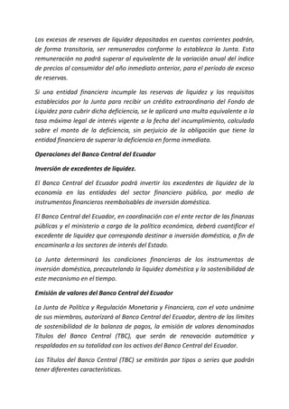 Los excesos de reservas de liquidez depositados en cuentas corrientes podrán,
de forma transitoria, ser remunerados conforme lo establezca la Junta. Esta
remuneración no podrá superar al equivalente de la variación anual del índice
de precios al consumidor del año inmediato anterior, para el período de exceso
de reservas.
Si una entidad financiera incumple las reservas de liquidez y los requisitos
establecidos por la Junta para recibir un crédito extraordinario del Fondo de
Liquidez para cubrir dicha deficiencia, se le aplicará una multa equivalente a la
tasa máxima legal de interés vigente a la fecha del incumplimiento, calculada
sobre el monto de la deficiencia, sin perjuicio de la obligación que tiene la
entidad financiera de superar la deficiencia en forma inmediata.
Operaciones del Banco Central del Ecuador
Inversión de excedentes de liquidez.
El Banco Central del Ecuador podrá invertir los excedentes de liquidez de la
economía en las entidades del sector financiero público, por medio de
instrumentos financieros reembolsables de inversión doméstica.
El Banco Central del Ecuador, en coordinación con el ente rector de las finanzas
públicas y el ministerio a cargo de la política económica, deberá cuantificar el
excedente de liquidez que corresponda destinar a inversión doméstica, a fin de
encaminarla a los sectores de interés del Estado.
La Junta determinará las condiciones financieras de los instrumentos de
inversión doméstica, precautelando la liquidez doméstica y la sostenibilidad de
este mecanismo en el tiempo.
Emisión de valores del Banco Central del Ecuador
La Junta de Política y Regulación Monetaria y Financiera, con el voto unánime
de sus miembros, autorizará al Banco Central del Ecuador, dentro de los límites
de sostenibilidad de la balanza de pagos, la emisión de valores denominados
Títulos del Banco Central (TBC), que serán de renovación automática y
respaldados en su totalidad con los activos del Banco Central del Ecuador.
Los Títulos del Banco Central (TBC) se emitirán por tipos o series que podrán
tener diferentes características.
 