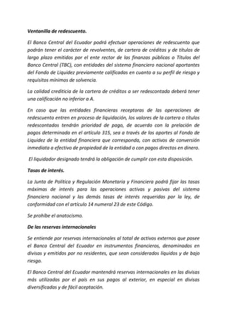 Ventanilla de redescuento.
El Banco Central del Ecuador podrá efectuar operaciones de redescuento que
podrán tener el carácter de revolventes, de cartera de créditos y de títulos de
largo plazo emitidos por el ente rector de las finanzas públicas o Títulos del
Banco Central (TBC), con entidades del sistema financiero nacional aportantes
del Fondo de Liquidez previamente calificadas en cuanto a su perfil de riesgo y
requisitos mínimos de solvencia.
La calidad crediticia de la cartera de créditos a ser redescontada deberá tener
una calificación no inferior a A.
En caso que las entidades financieras receptoras de las operaciones de
redescuento entren en proceso de liquidación, los valores de la cartera o títulos
redescontados tendrán prioridad de pago, de acuerdo con la prelación de
pagos determinada en el artículo 315, sea a través de los aportes al Fondo de
Liquidez de la entidad financiera que corresponda, con activos de conversión
inmediata a efectivo de propiedad de la entidad o con pagos directos en dinero.
El liquidador designado tendrá la obligación de cumplir con esta disposición.
Tasas de interés.
La Junta de Política y Regulación Monetaria y Financiera podrá fijar las tasas
máximas de interés para las operaciones activas y pasivas del sistema
financiero nacional y las demás tasas de interés requeridas por la ley, de
conformidad con el artículo 14 numeral 23 de este Código.
Se prohíbe el anatocismo.
De las reservas internacionales
Se entiende por reservas internacionales al total de activos externos que posee
el Banco Central del Ecuador en instrumentos financieros, denominados en
divisas y emitidos por no residentes, que sean considerados líquidos y de bajo
riesgo.
El Banco Central del Ecuador mantendrá reservas internacionales en las divisas
más utilizadas por el país en sus pagos al exterior, en especial en divisas
diversificadas y de fácil aceptación.
 