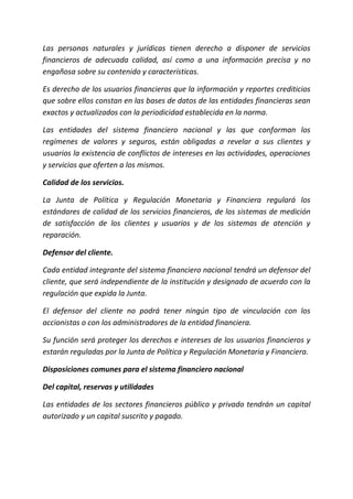 Las personas naturales y jurídicas tienen derecho a disponer de servicios
financieros de adecuada calidad, así como a una información precisa y no
engañosa sobre su contenido y características.
Es derecho de los usuarios financieros que la información y reportes crediticios
que sobre ellos constan en las bases de datos de las entidades financieras sean
exactos y actualizados con la periodicidad establecida en la norma.
Las entidades del sistema financiero nacional y las que conforman los
regímenes de valores y seguros, están obligadas a revelar a sus clientes y
usuarios la existencia de conflictos de intereses en las actividades, operaciones
y servicios que oferten a los mismos.
Calidad de los servicios.
La Junta de Política y Regulación Monetaria y Financiera regulará los
estándares de calidad de los servicios financieros, de los sistemas de medición
de satisfacción de los clientes y usuarios y de los sistemas de atención y
reparación.
Defensor del cliente.
Cada entidad integrante del sistema financiero nacional tendrá un defensor del
cliente, que será independiente de la institución y designado de acuerdo con la
regulación que expida la Junta.
El defensor del cliente no podrá tener ningún tipo de vinculación con los
accionistas o con los administradores de la entidad financiera.
Su función será proteger los derechos e intereses de los usuarios financieros y
estarán reguladas por la Junta de Política y Regulación Monetaria y Financiera.
Disposiciones comunes para el sistema financiero nacional
Del capital, reservas y utilidades
Las entidades de los sectores financieros público y privado tendrán un capital
autorizado y un capital suscrito y pagado.
 