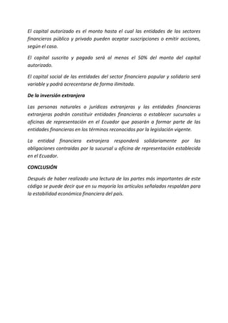 El capital autorizado es el monto hasta el cual las entidades de los sectores
financieros público y privado pueden aceptar suscripciones o emitir acciones,
según el caso.
El capital suscrito y pagado será al menos el 50% del monto del capital
autorizado.
El capital social de las entidades del sector financiero popular y solidario será
variable y podrá acrecentarse de forma ilimitada.
De la inversión extranjera
Las personas naturales o jurídicas extranjeras y las entidades financieras
extranjeras podrán constituir entidades financieras o establecer sucursales u
oficinas de representación en el Ecuador que pasarán a formar parte de las
entidades financieras en los términos reconocidos por la legislación vigente.
La entidad financiera extranjera responderá solidariamente por las
obligaciones contraídas por la sucursal u oficina de representación establecida
en el Ecuador.
CONCLUSIÓN
Después de haber realizado una lectura de las partes más importantes de este
código se puede decir que en su mayoría los artículos señalados respaldan para
la estabilidad económica financiera del país.
 
